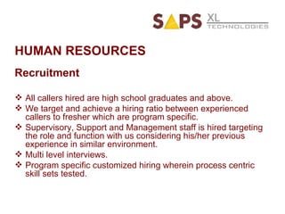 HUMAN RESOURCES Recruitment All callers hired are high school graduates and above. We target and achieve a hiring ratio between experienced callers to fresher which are program specific. Supervisory, Support and Management staff is hired targeting the role and function with us considering his/her previous experience in similar environment. Multi level interviews. Program specific customized hiring wherein process centric skill sets tested. 