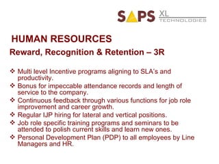 HUMAN RESOURCES Reward, Recognition & Retention – 3R Multi level Incentive programs aligning to SLA’s and productivity. Bonus for impeccable attendance records and length of service to the company. Continuous feedback through various functions for job role improvement and career growth. Regular IJP hiring for lateral and vertical positions. Job role specific training programs and seminars to be attended to polish current skills and learn new ones. Personal Development Plan (PDP) to all employees by Line Managers and HR. 
