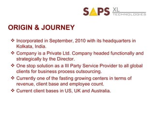 ORIGIN & JOURNEY Incorporated in September, 2010 with its headquarters in Kolkata, India. Company is a Private Ltd. Company headed functionally and strategically by the Director. One stop solution as a III Party Service Provider to all global clients for business process outsourcing. Currently one of the fasting growing centers in terms of revenue, client base and employee count. Current client bases in US, UK and Australia. 