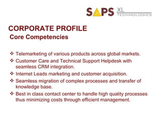 CORPORATE PROFILE Core Competencies Telemarketing of various products across global markets. Customer Care and Technical Support Helpdesk with seamless CRM integration. Internet Leads marketing and customer acquisition. Seamless migration of complex processes and transfer of knowledge base. Best in class contact center to handle high quality processes thus minimizing costs through efficient management. 