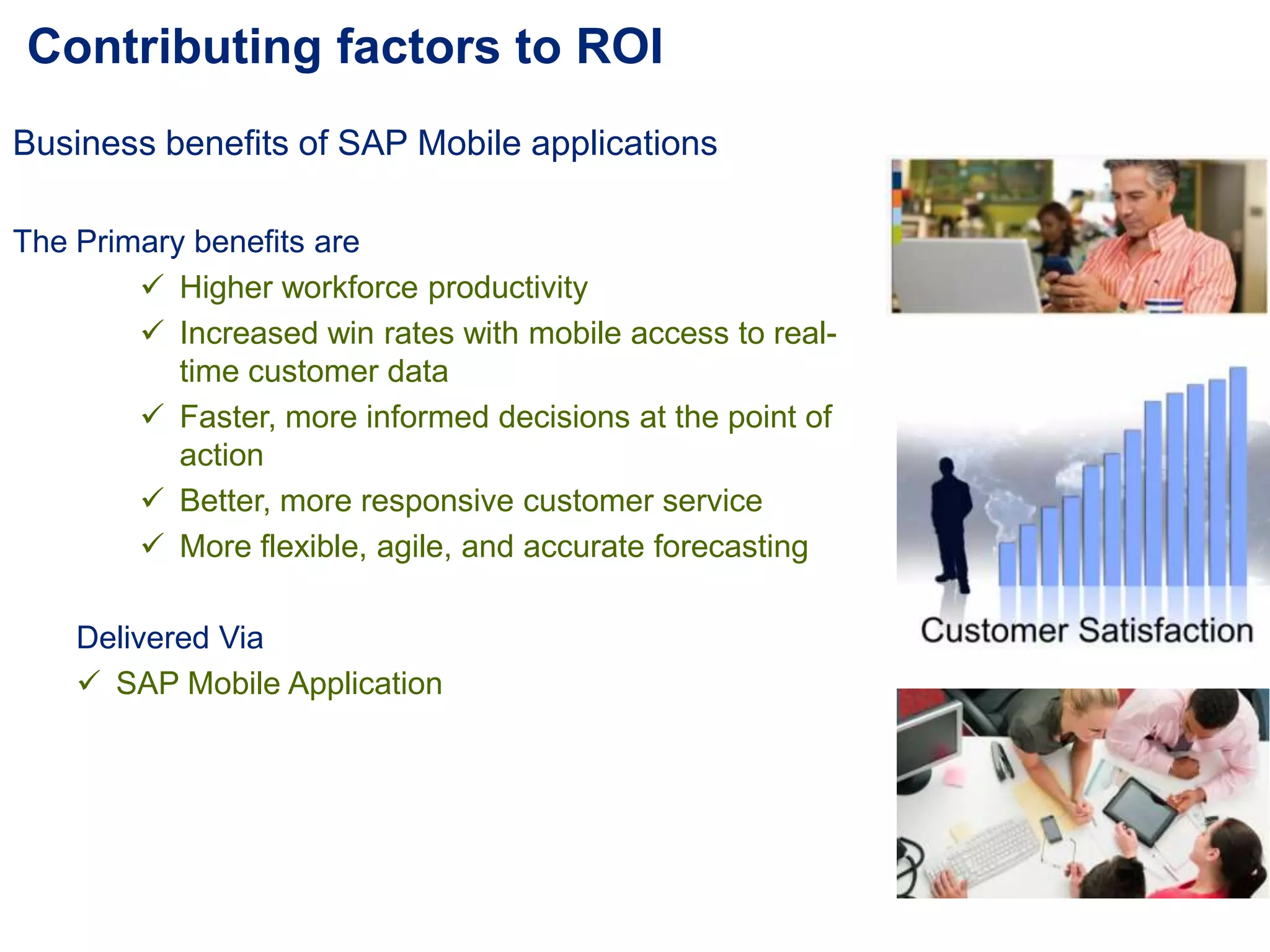 Contributing factors to ROI
Business benefits of SAP Mobile applications
The Primary benefits are
 Higher workforce productivity
 Increased win rates with mobile access to real-
time customer data
 Faster, more informed decisions at the point of
action
 Better, more responsive customer service
 More flexible, agile, and accurate forecasting
Delivered Via
 SAP Mobile Application
 