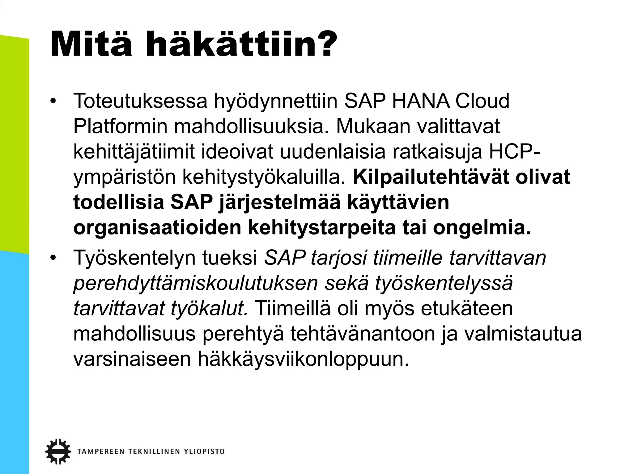 Mitä häkättiin?
• Toteutuksessa hyödynnettiin SAP HANA Cloud
Platformin mahdollisuuksia. Mukaan valittavat
kehittäjätiimit ideoivat uudenlaisia ratkaisuja HCP-
ympäristön kehitystyökaluilla. Kilpailutehtävät olivat
todellisia SAP järjestelmää käyttävien
organisaatioiden kehitystarpeita tai ongelmia.
• Työskentelyn tueksi SAP tarjosi tiimeille tarvittavan
perehdyttämiskoulutuksen sekä työskentelyssä
tarvittavat työkalut. Tiimeillä oli myös etukäteen
mahdollisuus perehtyä tehtävänantoon ja valmistautua
varsinaiseen häkkäysviikonloppuun.
 