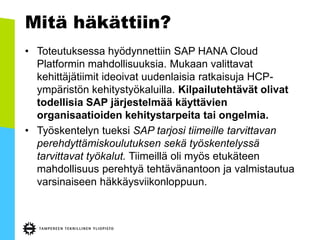 Mitä häkättiin?
• Toteutuksessa hyödynnettiin SAP HANA Cloud
Platformin mahdollisuuksia. Mukaan valittavat
kehittäjätiimit ideoivat uudenlaisia ratkaisuja HCP-
ympäristön kehitystyökaluilla. Kilpailutehtävät olivat
todellisia SAP järjestelmää käyttävien
organisaatioiden kehitystarpeita tai ongelmia.
• Työskentelyn tueksi SAP tarjosi tiimeille tarvittavan
perehdyttämiskoulutuksen sekä työskentelyssä
tarvittavat työkalut. Tiimeillä oli myös etukäteen
mahdollisuus perehtyä tehtävänantoon ja valmistautua
varsinaiseen häkkäysviikonloppuun.
 