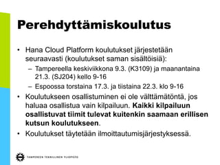 Perehdyttämiskoulutus
• Hana Cloud Platform koulutukset järjestetään
seuraavasti (koulutukset saman sisältöisiä):
– Tampereella keskiviikkona 9.3. (K3109) ja maanantaina
21.3. (SJ204) kello 9-16
– Espoossa torstaina 17.3. ja tiistaina 22.3. klo 9-16
• Koulutukseen osallistuminen ei ole välttämätöntä, jos
haluaa osallistua vain kilpailuun. Kaikki kilpailuun
osallistuvat tiimit tulevat kuitenkin saamaan erillisen
kutsun koulutukseen.
• Koulutukset täytetään ilmoittautumisjärjestyksessä.
 