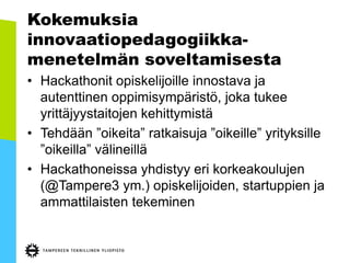 Kokemuksia
innovaatiopedagogiikka-
menetelmän soveltamisesta
• Hackathonit opiskelijoille innostava ja
autenttinen oppimisympäristö, joka tukee
yrittäjyystaitojen kehittymistä
• Tehdään ”oikeita” ratkaisuja ”oikeille” yrityksille
”oikeilla” välineillä
• Hackathoneissa yhdistyy eri korkeakoulujen
(@Tampere3 ym.) opiskelijoiden, startuppien ja
ammattilaisten tekeminen
 