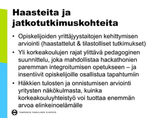 Haasteita ja
jatkotutkimuskohteita
• Opiskelijoiden yrittäjyystaitojen kehittymisen
arviointi (haastattelut & tilastolliset tutkimukset)
• Yli korkeakoulujen rajat ylittävä pedagoginen
suunnittelu, joka mahdollistaa hackathonien
paremman integroitumisen opetukseen – ja
insentiivit opiskelijoille osallistua tapahtumiin
• Häkkien tulosten ja onnistumisen arviointi
yritysten näkökulmasta, kuinka
korkeakouluyhteistyö voi tuottaa enemmän
arvoa elinkeinoelämälle
 