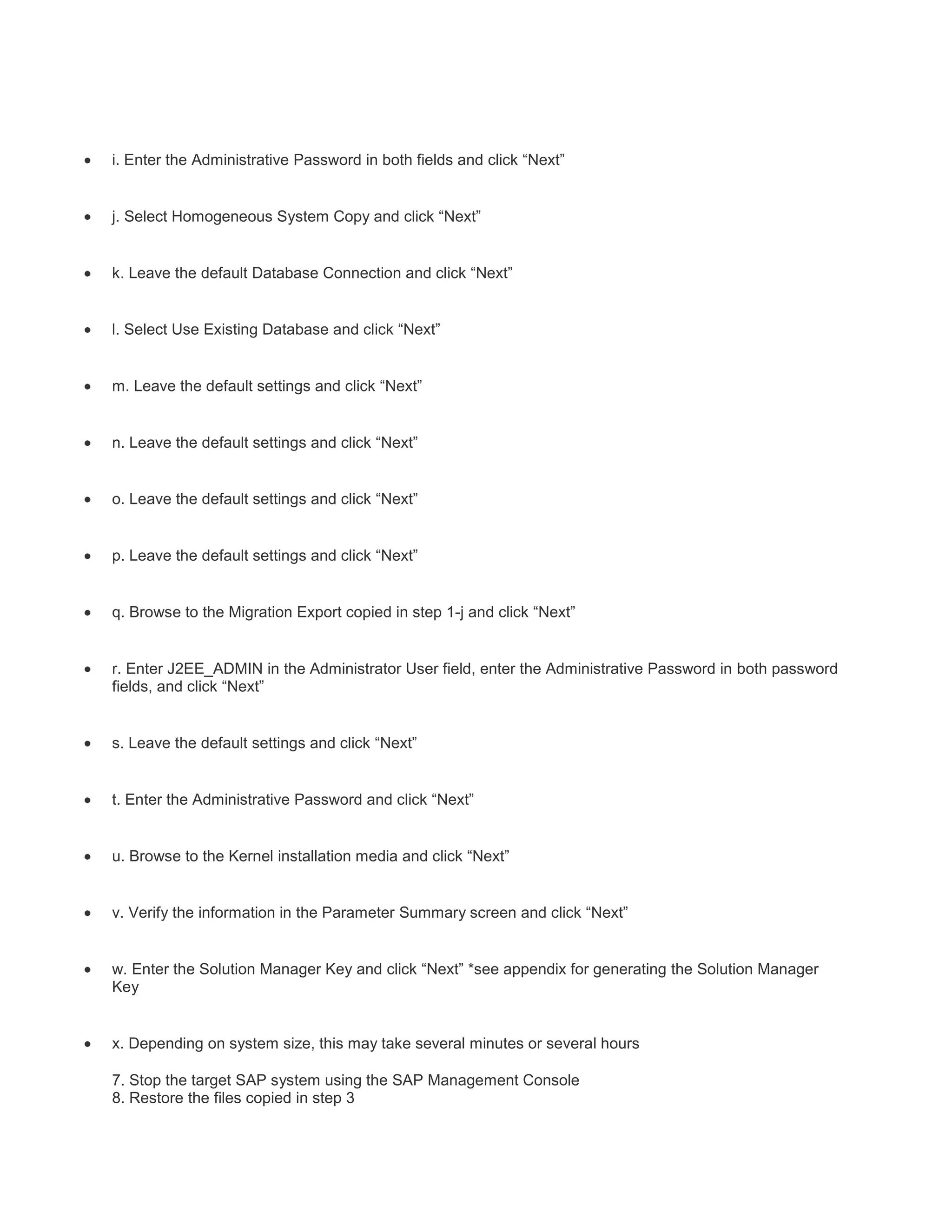 i. Enter the Administrative Password in both fields and click “Next”

j. Select Homogeneous System Copy and click “Next”

k. Leave the default Database Connection and click “Next”

l. Select Use Existing Database and click “Next”

m. Leave the default settings and click “Next”

n. Leave the default settings and click “Next”

o. Leave the default settings and click “Next”

p. Leave the default settings and click “Next”

q. Browse to the Migration Export copied in step 1-j and click “Next”

r. Enter J2EE_ADMIN in the Administrator User field, enter the Administrative Password in both password
fields, and click “Next”

s. Leave the default settings and click “Next”

t. Enter the Administrative Password and click “Next”

u. Browse to the Kernel installation media and click “Next”

v. Verify the information in the Parameter Summary screen and click “Next”

w. Enter the Solution Manager Key and click “Next” *see appendix for generating the Solution Manager
Key

x. Depending on system size, this may take several minutes or several hours
7. Stop the target SAP system using the SAP Management Console
8. Restore the files copied in step 3

 
