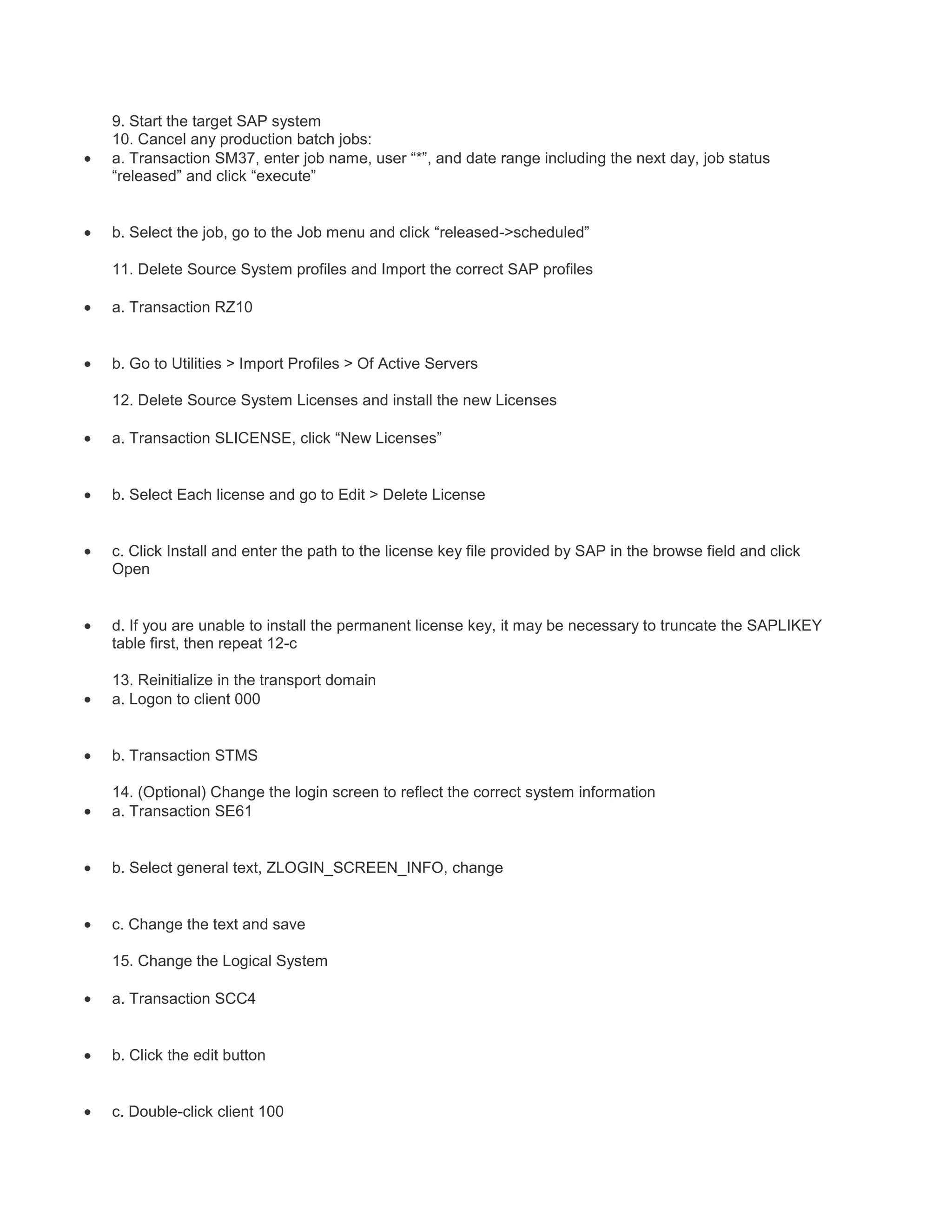 9. Start the target SAP system
10. Cancel any production batch jobs:
a. Transaction SM37, enter job name, user “*”, and date range including the next day, job status
“released” and click “execute”

b. Select the job, go to the Job menu and click “released->scheduled”
11. Delete Source System profiles and Import the correct SAP profiles
a. Transaction RZ10

b. Go to Utilities > Import Profiles > Of Active Servers
12. Delete Source System Licenses and install the new Licenses
a. Transaction SLICENSE, click “New Licenses”

b. Select Each license and go to Edit > Delete License

c. Click Install and enter the path to the license key file provided by SAP in the browse field and click
Open

d. If you are unable to install the permanent license key, it may be necessary to truncate the SAPLIKEY
table first, then repeat 12-c
13. Reinitialize in the transport domain
a. Logon to client 000

b. Transaction STMS
14. (Optional) Change the login screen to reflect the correct system information
a. Transaction SE61

b. Select general text, ZLOGIN_SCREEN_INFO, change

c. Change the text and save
15. Change the Logical System
a. Transaction SCC4

b. Click the edit button

c. Double-click client 100

 