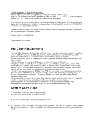 SAP System Copy Procedure...
Here is a procedure I have put together over the years for SAP system copies.
Some of it is specific for the landscapes I setup. This one is for ECC 6.0 on SQL 2005 in Windows
Server 2003, but I am sure the general procedure can be very helpful:
This document describes how to perform a homogeneous system copy of an MS SQL Server database
by using the backup/restore method, or the detach/attach method in an SAP environment. The SAPinst
installation tool supports both methods.
The backup/restore method and the detach/attach method have the following advantages compared to
the R3load/database independent method:

1. You can use an existing backup
2. The process is much faster

Pre-Copy Requirements
• An SAP ECC 6.0 system, QAS, (similar to PRD in memory and disk configuration) should be installed
with a valid SAP license key. (NOTE: Be certain that both the DNS name and NetBIOS name of the
server are in all CAPITALS, 8 characters or less, and contain no special characters.)
• The source system should be backed up (Full Backup) and the media should be accessible from the
target system.
• Perform a backup of the original QAS system to restore to in case of difficulties.
• Anything from the target that will need to be restored (user definitions, profiles, jobs, printers, RFC
destinations, etc.) after the copy must be saved out. In addition, take a snapshot of the client change
settings (SCC4), system change options (SE03), workbench organizer/transport system configuration
(SE06), and any other setting that will need to be restored in the target system.
• Identify which transports exist in QAS but not in PRD and remind the owners that all transports which
have not moved to PRD before the copy will no longer exist in QAS. Preferably, everything should be
pushed through pre-copy (including LCP and CRT imports, Hot Packs, and other SAP transports
associated with notes).
• Communicate to everyone that any spool data, datasets, master data, etc. which exist only in QAS will
need to be moved elsewhere, printed out, or otherwise repositioned before the copy.
• Security profiles and user lists need to be repositioned so they can be recreated post-copy.
• Any external programs affected by the move (BSI, etc.) must be dealt with post-copy.

System Copy Steps
1. Create Java Export files from the source system:
a. Logon to the source server as an administrator

b. Execute sapinst.exe from the Installation Master media

c. Go to SAP ERP 6.0 > Software Life-Cycle Options > System Copy > MS SQL Server > Source System
Export > Central System > Based on AS ABAP and AS Java > Database and Central Instance and click
“Next”

 