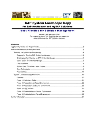 SAP System Landscape Copy for SAP NetWeaver and mySAP Solutions 
Best Practice for Solution Management 
Version Date: February 2006 The newest version of this Best Practice can always be obtained through the SAP Solution Manager 
Contents 
Applicability, Goals, and Requirements....................................................................................................2 
Best Practice Procedure and Verification.................................................................................................4 
Planning the System Landscape Copy..............................................................................................4 
Reasons for Copying SAP System Landscapes..........................................................................4 
Challenges when Copying an SAP System Landscape..............................................................4 
Define Scope of System Landscape............................................................................................5 
Copy Scenarios............................................................................................................................6 
System Copy Procedure – Main Phases.....................................................................................8 
Copy Technologies.......................................................................................................................8 
Potential Risks............................................................................................................................11 
System Landscape Copy Procedure................................................................................................17 
Overview....................................................................................................................................17 
Phase 1: Preliminary Tasks........................................................................................................21 
Phase 2: Preparations on Target Environment..........................................................................23 
Phase 3: Preparations on Source Environment.........................................................................26 
Phase 4: Copy Process..............................................................................................................31 
Phase 5: Final Activities on Source Environment......................................................................39 
Phase 6: Final Activities on Target Environment........................................................................40 
Further Information.................................................................................................................................51  