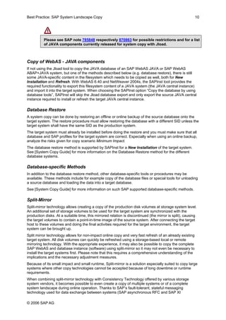 Best Practice: SAP System Landscape Copy 10 
Please see SAP note 785848 respectively 870863 for possible restrictions and for a list of JAVA components currently released for system copy with Jload. 
Copy of WebAS - JAVA components 
If not using the Jload tool to copy the JAVA database of an SAP WebAS JAVA or SAP WebAS ABAP+JAVA system, but one of the methods described below (e.g. database restore), there is still some JAVA-specific content in the filesystem which needs to be copied as well, both for New Installation and Refresh. With WebAS 6.40 and NetWeaver 2004s, the SAPInst tool provides the required functionality to export this filesystem content of a JAVA system (the JAVA central instance) and import it into the target system. When choosing the SAPInst option “Copy the database by using database tools”, SAPInst will skip the Jload database export and only export the source JAVA central instance required to install or refresh the target JAVA central instance. 
Database Restore 
A system copy can be done by restoring an offline or online backup of the source database onto the target system. The restore procedure must allow restoring the database with a different SID unless the target system shall have the same SID as the production system. 
The target system must already be installed before doing the restore and you must make sure that all database and SAP profiles for the target system are correct. Especially when using an online backup, analyze the risks given for copy scenario Minimum Impact. 
The database restore method is supported by SAPInst for a New Installation of the target system. See [System Copy Guide] for more information on the Database Restore method for the different database systems. 
Database-specific Methods 
In addition to the database restore method, other database-specific tools or procedures may be available. These methods include for example copy of the database files or special tools for unloading a source database and loading the data into a target database. 
See [System Copy Guide] for more information on such SAP supported database-specific methods. 
Split-Mirror 
Split-mirror technology allows creating a copy of the production disk volumes at storage system level. An additional set of storage volumes to be used for the target system are synchronized with the production disks. At a suitable time, this mirrored relation is discontinued (the mirror is split), causing the target volumes to contain a point-in-time image of the source system. After connecting the target host to these volumes and doing the final activities required for the target environment, the target system can be brought up. 
Split mirror technology allows for non-impact online copy and very fast refresh of an already existing target system. All disk volumes can quickly be refreshed using a storage-based local or remote mirroring technology. With the appropriate experience, it may also be possible to copy the complete SAP WebAS and database instance (software) using split-mirror so it may not even be necessary to install the target systems first. Please note that this requires a comprehensive understanding of the implications and the necessary adjustment measures. 
Because of its small impact and small runtime, Split-mirror is a solution especially suited to copy large systems where other copy technologies cannot be accepted because of long downtime or runtime requirements. 
When combining split-mirror technology with Consistency Technology offered by various storage system vendors, it becomes possible to even create a copy of multiple systems or of a complete system landscape during online operation. Thanks to SAP’s fault-tolerant, stateful messaging technology used for data exchange between systems (SAP asynchronous RFC and SAP XI 
© 2006 SAPAG 
 
