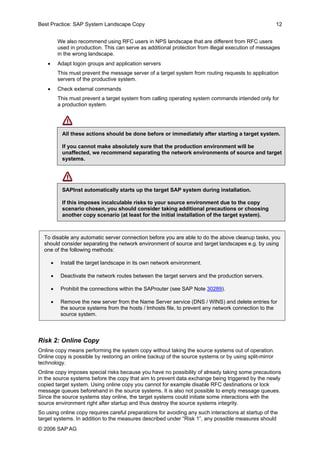 Best Practice: SAP System Landscape Copy 12 
We also recommend using RFC users in NPS landscape that are different from RFC users used in production. This can serve as additional protection from illegal execution of messages in the wrong landscape. 
• Adapt logon groups and application servers 
This must prevent the message server of a target system from routing requests to application servers of the productive system. 
• Check external commands 
This must prevent a target system from calling operating system commands intended only for a production system. 
All these actions should be done before or immediately after starting a target system. 
If you cannot make absolutely sure that the production environment will be unaffected, we recommend separating the network environments of source and target systems. 
SAPInst automatically starts up the target SAP system during installation. 
If this imposes incalculable risks to your source environment due to the copy scenario chosen, you should consider taking additional precautions or choosing another copy scenario (at least for the initial installation of the target system). 
To disable any automatic server connection before you are able to do the above cleanup tasks, you should consider separating the network environment of source and target landscapes e.g. by using one of the following methods: 
• Install the target landscape in its own network environment. 
• Deactivate the network routes between the target servers and the production servers. 
• Prohibit the connections within the SAProuter (see SAP Note 30289). 
• Remove the new server from the Name Server service (DNS / WINS) and delete entries for the source systems from the hosts / lmhosts file, to prevent any network connection to the source system. 
Risk 2: Online Copy 
Online copy means performing the system copy without taking the source systems out of operation. Online copy is possible by restoring an online backup of the source systems or by using split-mirror technology. 
Online copy imposes special risks because you have no possibility of already taking some precautions in the source systems before the copy that aim to prevent data exchange being triggered by the newly copied target system. Using online copy you cannot for example disable RFC destinations or lock message queues beforehand in the source systems. It is also not possible to empty message queues. Since the source systems stay online, the target systems could initiate some interactions with the source environment right after startup and thus destroy the source systems integrity. 
So using online copy requires careful preparations for avoiding any such interactions at startup of the target systems. In addition to the measures described under “Risk 1”, any possible measures should 
© 2006 SAPAG 
 
