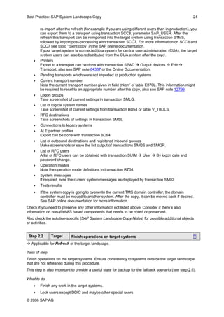 Best Practice: SAP System Landscape Copy 24 
re-import after the refresh (for example if you are using different users than in production), you can export them to a transport using transaction SCC8, parameter SAP_USER. After the refresh this transport can be reimported into the target system using transaction STMS, followed by import post-processing with transaction SCC7. For more information on SCC8 and SCC7 see topic “client copy” in the SAP online documentation. If your target system is connected to a system for central user administration (CUA), the target system users can also be redistributed from the CUA system after the copy. 
• Printers Export to a transport can be done with transaction SPAD Æ Output devices Æ Edit Æ Transport, also see SAP note 64337 or the Online Documentation. 
• Pending transports which were not imported to production systems 
• Current transport number Note the current transport number given in field ‚trkorr’ of table E070L. This information might be required to reset to an appropriate number after the copy, also see SAP note 12799. 
• Logon groups Take screenshot of current settings in transaction SMLG. 
• List of logical system names Take screenshot of current settings from transaction BD54 or table V_TBDLS. 
• RFC destinations Take screenshots of settings in transaction SM59. 
• Connections to legacy systems 
• ALE partner profiles Export can be done with transaction BD64. 
• List of outbound destinations and registered inbound queues Make screenshots or save the list output of transactions SMQS and SMQR. 
• List of RFC users A list of RFC users can be obtained with transaction SUIM Æ User Æ By logon date and password change. 
• Operation modes Note the operation mode definitions in transaction RZ04. 
• System messages If required, note the current system messages as displayed by transaction SM02. 
• Tests results 
• If the system copy is going to overwrite the current TMS domain controller, the domain controller must be moved to another system. After the copy, it can be moved back if desired. See SAP online documentation for more information. 
Check if you need to preserve any other information not listed above. Consider if there’s also information on non-WebAS based components that needs to be noted or preserved. 
Also check the solution-specific [SAP System Landscape Copy Notes] for possible additional objects or activities. 
Step 2.2 
Target 
Finish operations on target systems ↑ 
Æ Applicable for Refresh of the target landscape. 
Task of step 
Finish operations on the target systems. Ensure consistency to systems outside the target landscape that are not refreshed during this procedure. 
This step is also important to provide a useful state for backup for the fallback scenario (see step 2.6). 
What to do 
• Finish any work in the target systems. 
• Lock users except DDIC and maybe other special users 
© 2006 SAPAG 
 
