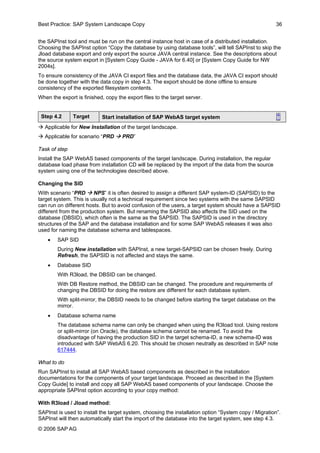 Best Practice: SAP System Landscape Copy 36 
the SAPInst tool and must be run on the central instance host in case of a distributed installation. Choosing the SAPInst option “Copy the database by using database tools”, will tell SAPInst to skip the Jload database export and only export the source JAVA central instance. See the descriptions about the source system export in [System Copy Guide - JAVA for 6.40] or [System Copy Guide for NW 2004s]. 
To ensure consistency of the JAVA CI export files and the database data, the JAVA CI export should be done together with the data copy in step 4.3. The export should be done offline to ensure consistency of the exported filesystem contents. 
When the export is finished, copy the export files to the target server. 
Step 4.2 
Target 
Start installation of SAP WebAS target system ↑ 
Æ Applicable for New Installation of the target landscape. 
Æ Applicable for scenario “PRD Æ PRD” 
Task of step 
Install the SAP WebAS based components of the target landscape. During installation, the regular database load phase from installation CD will be replaced by the import of the data from the source system using one of the technologies described above. 
Changing the SID 
With scenario “PRD Æ NPS” it is often desired to assign a different SAP system-ID (SAPSID) to the target system. This is usually not a technical requirement since two systems with the same SAPSID can run on different hosts. But to avoid confusion of the users, a target system should have a SAPSID different from the production system. But renaming the SAPSID also affects the SID used on the database (DBSID), which often is the same as the SAPSID. The SAPSID is used in the directory structures of the SAP and the database installation and for some SAP WebAS releases it was also used for naming the database schema and tablespaces. 
• SAP SID 
During New installation with SAPInst, a new target-SAPSID can be chosen freely. During Refresh, the SAPSID is not affected and stays the same. 
• Database SID 
With R3load, the DBSID can be changed. 
With DB Restore method, the DBSID can be changed. The procedure and requirements of changing the DBSID for doing the restore are different for each database system. 
With split-mirror, the DBSID needs to be changed before starting the target database on the mirror. 
• Database schema name 
The database schema name can only be changed when using the R3load tool. Using restore or split-mirror (on Oracle), the database schema cannot be renamed. To avoid the disadvantage of having the production SID in the target schema-ID, a new schema-ID was introduced with SAP WebAS 6.20. This should be chosen neutrally as described in SAP note 617444. 
What to do 
Run SAPInst to install all SAP WebAS based components as described in the installation documentations for the components of your target landscape. Proceed as described in the [System Copy Guide] to install and copy all SAP WebAS based components of your landscape. Choose the appropriate SAPInst option according to your copy method: 
With R3load / Jload method: 
SAPInst is used to install the target system, choosing the installation option “System copy / Migration”. SAPInst will then automatically start the import of the database into the target system, see step 4.3. 
© 2006 SAPAG 
 