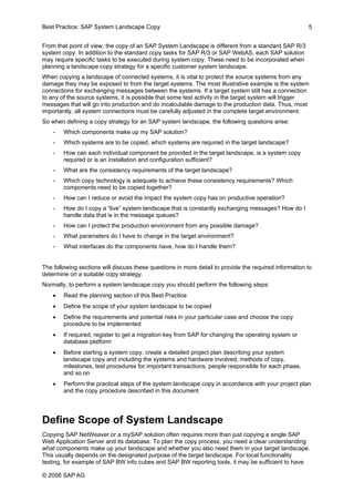 Best Practice: SAP System Landscape Copy 5 
From that point of view, the copy of an SAP System Landscape is different from a standard SAP R/3 system copy. In addition to the standard copy tasks for SAP R/3 or SAP WebAS, each SAP solution may require specific tasks to be executed during system copy. These need to be incorporated when planning a landscape copy strategy for a specific customer system landscape. 
When copying a landscape of connected systems, it is vital to protect the source systems from any damage they may be exposed to from the target systems. The most illustrative example is the system connections for exchanging messages between the systems. If a target system still has a connection to any of the source systems, it is possible that some test activity in the target system will trigger messages that will go into production and do incalculable damage to the production data. Thus, most importantly, all system connections must be carefully adjusted in the complete target environment. 
So when defining a copy strategy for an SAP system landscape, the following questions arise: 
- Which components make up my SAP solution? 
- Which systems are to be copied, which systems are required in the target landscape? 
- How can each individual component be provided in the target landscape, is a system copy required or is an installation and configuration sufficient? 
- What are the consistency requirements of the target landscape? 
- Which copy technology is adequate to achieve these consistency requirements? Which components need to be copied together? 
- How can I reduce or avoid the impact the system copy has on productive operation? 
- How do I copy a “live” system landscape that is constantly exchanging messages? How do I handle data that is in the message queues? 
- How can I protect the production environment from any possible damage? 
- What parameters do I have to change in the target environment? 
- What interfaces do the components have, how do I handle them? 
The following sections will discuss these questions in more detail to provide the required information to determine on a suitable copy strategy. 
Normally, to perform a system landscape copy you should perform the following steps: 
• Read the planning section of this Best Practice 
• Define the scope of your system landscape to be copied 
• Define the requirements and potential risks in your particular case and choose the copy procedure to be implemented 
• If required, register to get a migration key from SAP for changing the operating system or database platform 
• Before starting a system copy, create a detailed project plan describing your system landscape copy and including the systems and hardware involved, methods of copy, milestones, test procedures for important transactions, people responsible for each phase, and so on 
• Perform the practical steps of the system landscape copy in accordance with your project plan and the copy procedure described in this document 
Define Scope of System Landscape 
Copying SAP NetWeaver or a mySAP solution often requires more than just copying a single SAP Web Application Server and its database. To plan the copy process, you need a clear understanding what components make up your landscape and whether you also need them in your target landscape. This usually depends on the designated purpose of the target landscape. For local functionality testing, for example of SAP BW info cubes and SAP BW reporting tools, it may be sufficient to have 
© 2006 SAPAG 
 