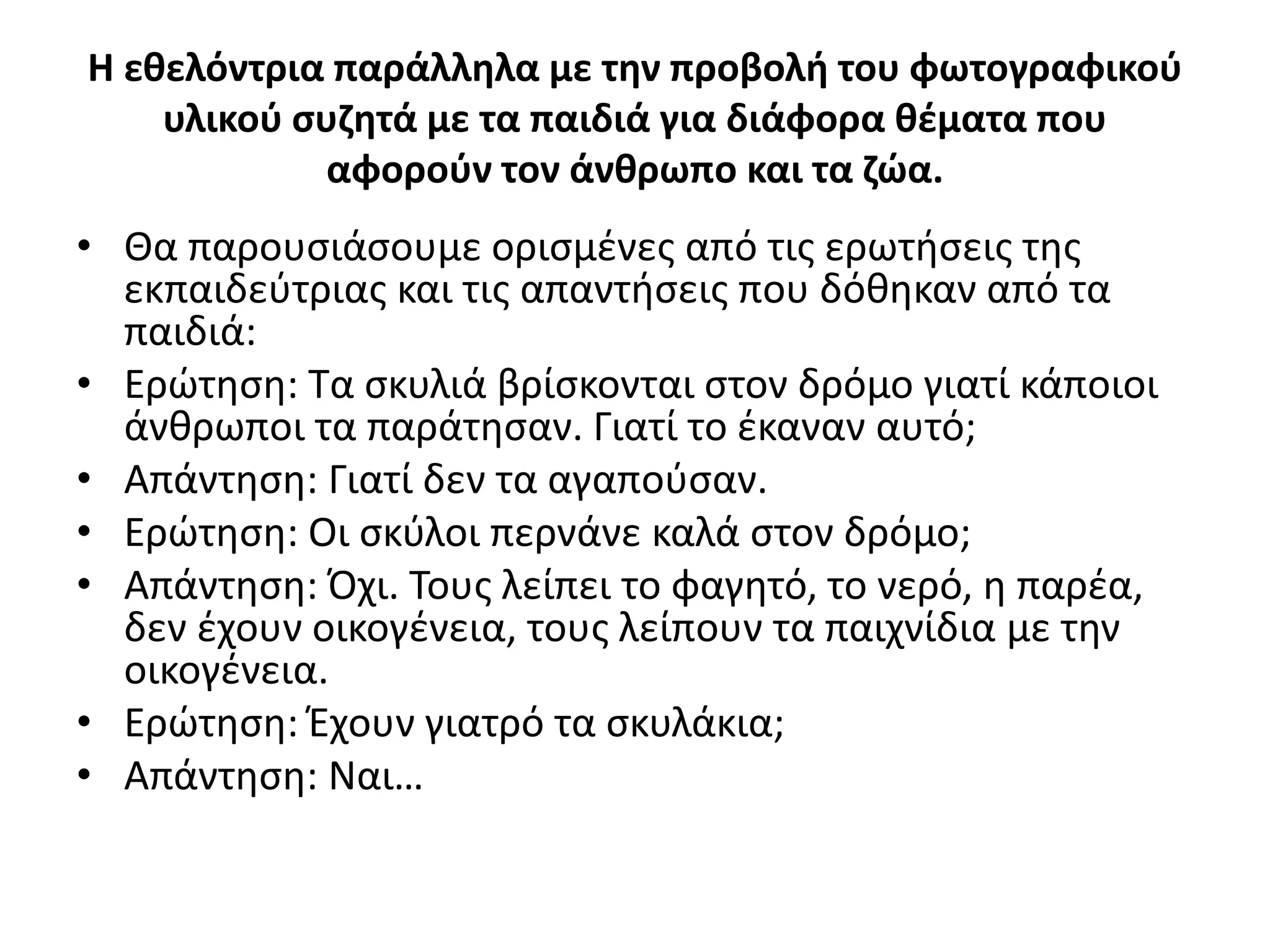 Η εθελόντρια παράλληλα με την προβολή του φωτογραφικού
υλικού συζητά με τα παιδιά για διάφορα θέματα που
αφορούν τον άνθρωπο και τα ζώα.
• Θα παρουσιάσουμε ορισμένες από τις ερωτήσεις της
εκπαιδεύτριας και τις απαντήσεις που δόθηκαν από τα
παιδιά:
• Ερώτηση: Τα σκυλιά βρίσκονται στον δρόμο γιατί κάποιοι
άνθρωποι τα παράτησαν. Γιατί το έκαναν αυτό;
• Απάντηση: Γιατί δεν τα αγαπούσαν.
• Ερώτηση: Οι σκύλοι περνάνε καλά στον δρόμο;
• Απάντηση: Όχι. Τους λείπει το φαγητό, το νερό, η παρέα,
δεν έχουν οικογένεια, τους λείπουν τα παιχνίδια με την
οικογένεια.
• Ερώτηση: Έχουν γιατρό τα σκυλάκια;
• Απάντηση: Ναι…
 