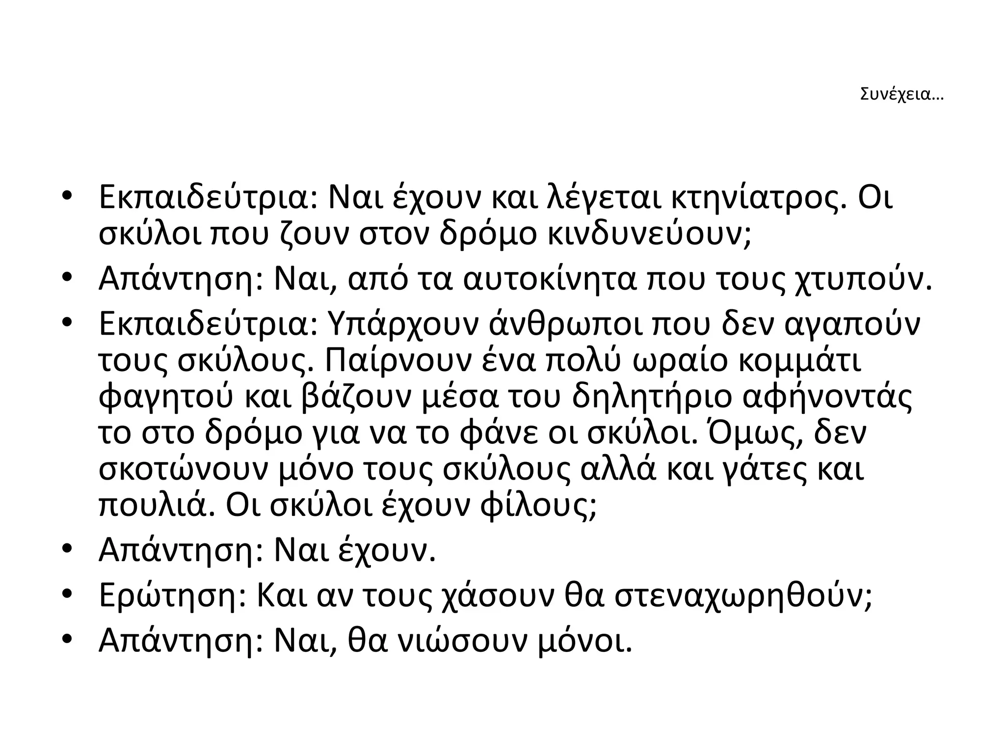 Συνέχεια…
• Εκπαιδεύτρια: Ναι έχουν και λέγεται κτηνίατρος. Οι
σκύλοι που ζουν στον δρόμο κινδυνεύουν;
• Απάντηση: Ναι, από τα αυτοκίνητα που τους χτυπούν.
• Εκπαιδεύτρια: Υπάρχουν άνθρωποι που δεν αγαπούν
τους σκύλους. Παίρνουν ένα πολύ ωραίο κομμάτι
φαγητού και βάζουν μέσα του δηλητήριο αφήνοντάς
το στο δρόμο για να το φάνε οι σκύλοι. Όμως, δεν
σκοτώνουν μόνο τους σκύλους αλλά και γάτες και
πουλιά. Οι σκύλοι έχουν φίλους;
• Απάντηση: Ναι έχουν.
• Ερώτηση: Και αν τους χάσουν θα στεναχωρηθούν;
• Απάντηση: Ναι, θα νιώσουν μόνοι.
 