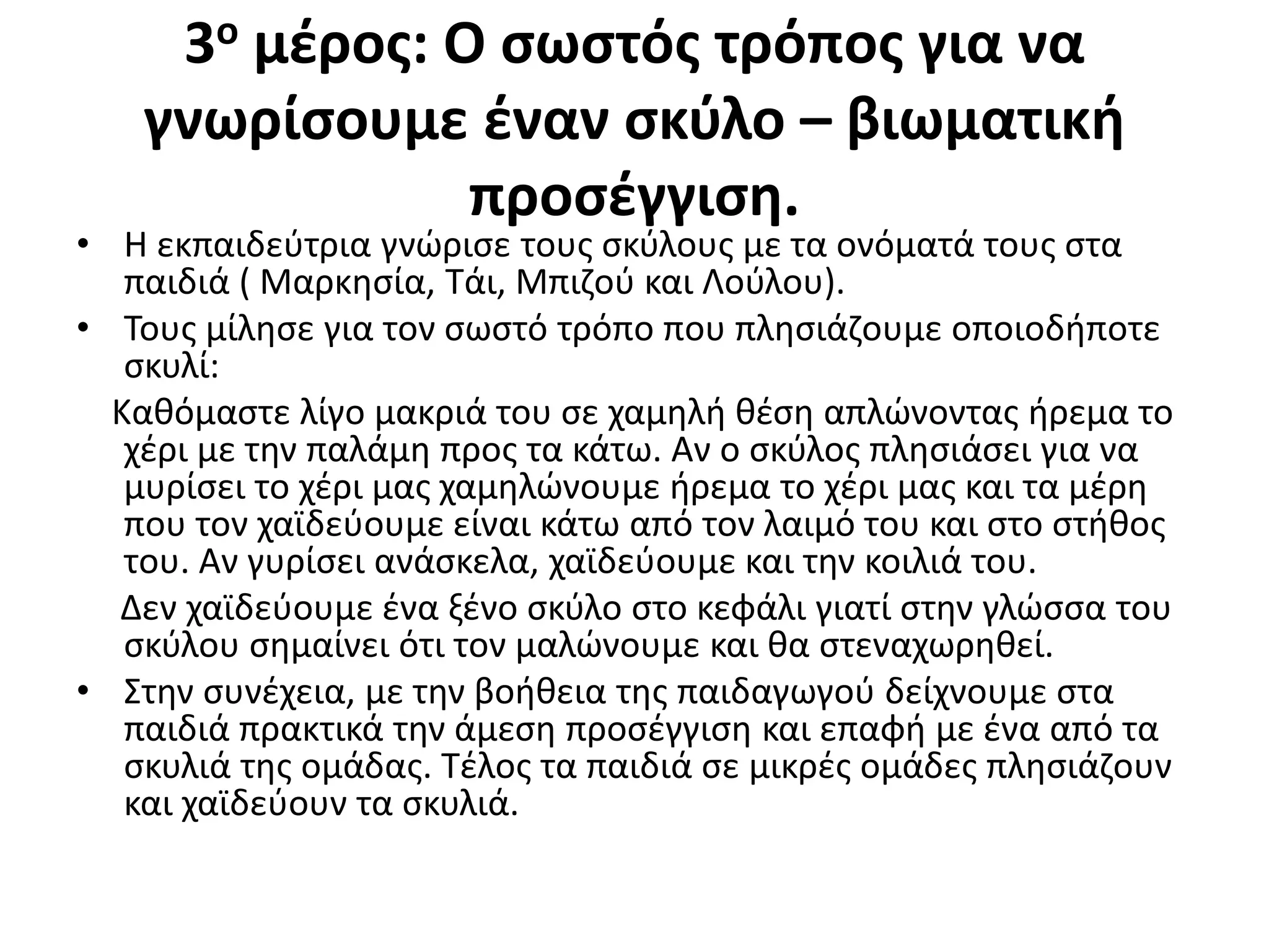3ο μέρος: Ο σωστός τρόπος για να
γνωρίσουμε έναν σκύλο – βιωματική
προσέγγιση.
• Η εκπαιδεύτρια γνώρισε τους σκύλους με τα ονόματά τους στα
παιδιά ( Μαρκησία, Τάι, Μπιζού και Λούλου).
• Τους μίλησε για τον σωστό τρόπο που πλησιάζουμε οποιοδήποτε
σκυλί:
Καθόμαστε λίγο μακριά του σε χαμηλή θέση απλώνοντας ήρεμα το
χέρι με την παλάμη προς τα κάτω. Αν ο σκύλος πλησιάσει για να
μυρίσει το χέρι μας χαμηλώνουμε ήρεμα το χέρι μας και τα μέρη
που τον χαϊδεύουμε είναι κάτω από τον λαιμό του και στο στήθος
του. Αν γυρίσει ανάσκελα, χαϊδεύουμε και την κοιλιά του.
Δεν χαϊδεύουμε ένα ξένο σκύλο στο κεφάλι γιατί στην γλώσσα του
σκύλου σημαίνει ότι τον μαλώνουμε και θα στεναχωρηθεί.
• Στην συνέχεια, με την βοήθεια της παιδαγωγού δείχνουμε στα
παιδιά πρακτικά την άμεση προσέγγιση και επαφή με ένα από τα
σκυλιά της ομάδας. Τέλος τα παιδιά σε μικρές ομάδες πλησιάζουν
και χαϊδεύουν τα σκυλιά.
 