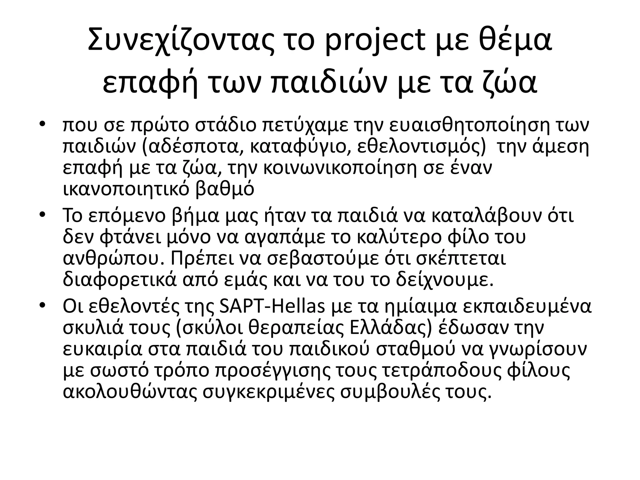 Συνεχίζοντας το project με θέμα
επαφή των παιδιών με τα ζώα
• που σε πρώτο στάδιο πετύχαμε την ευαισθητοποίηση των
παιδιών (αδέσποτα, καταφύγιο, εθελοντισμός) την άμεση
επαφή με τα ζώα, την κοινωνικοποίηση σε έναν
ικανοποιητικό βαθμό
• Το επόμενο βήμα μας ήταν τα παιδιά να καταλάβουν ότι
δεν φτάνει μόνο να αγαπάμε το καλύτερο φίλο του
ανθρώπου. Πρέπει να σεβαστούμε ότι σκέπτεται
διαφορετικά από εμάς και να του το δείχνουμε.
• Οι εθελοντές της SAPT-Hellas με τα ημίαιμα εκπαιδευμένα
σκυλιά τους (σκύλοι θεραπείας Ελλάδας) έδωσαν την
ευκαιρία στα παιδιά του παιδικού σταθμού να γνωρίσουν
με σωστό τρόπο προσέγγισης τους τετράποδους φίλους
ακολουθώντας συγκεκριμένες συμβουλές τους.
 