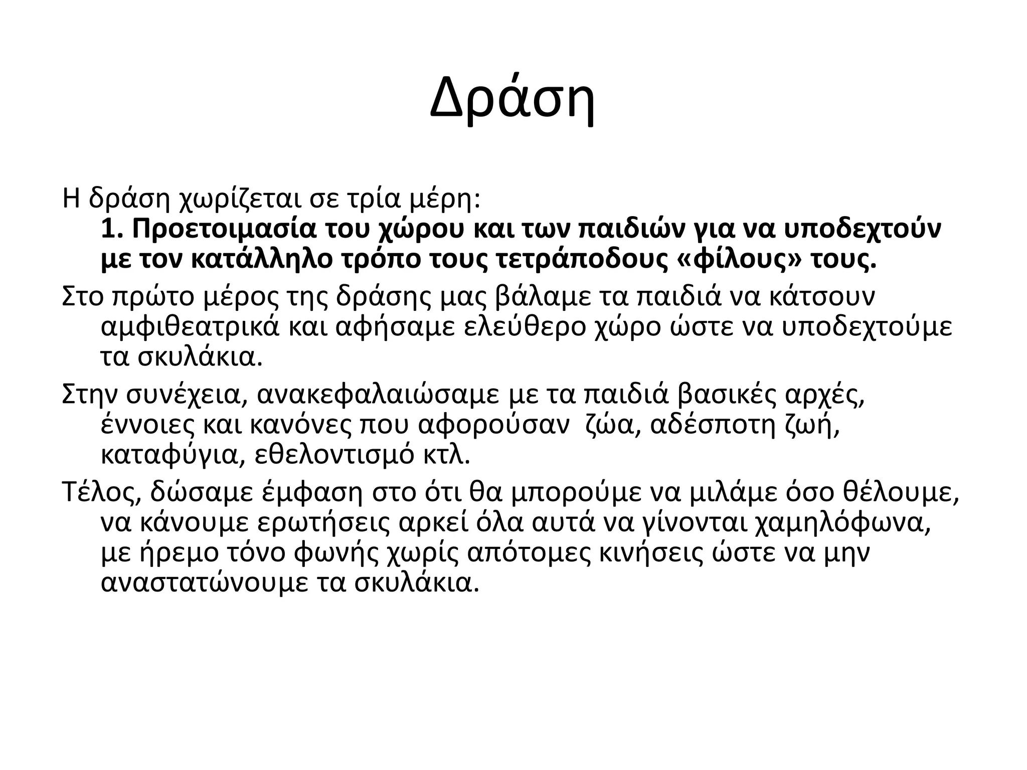 Δράση
Η δράση χωρίζεται σε τρία μέρη:
1. Προετοιμασία του χώρου και των παιδιών για να υποδεχτούν
με τον κατάλληλο τρόπο τους τετράποδους «φίλους» τους.
Στο πρώτο μέρος της δράσης μας βάλαμε τα παιδιά να κάτσουν
αμφιθεατρικά και αφήσαμε ελεύθερο χώρο ώστε να υποδεχτούμε
τα σκυλάκια.
Στην συνέχεια, ανακεφαλαιώσαμε με τα παιδιά βασικές αρχές,
έννοιες και κανόνες που αφορούσαν ζώα, αδέσποτη ζωή,
καταφύγια, εθελοντισμό κτλ.
Τέλος, δώσαμε έμφαση στο ότι θα μπορούμε να μιλάμε όσο θέλουμε,
να κάνουμε ερωτήσεις αρκεί όλα αυτά να γίνονται χαμηλόφωνα,
με ήρεμο τόνο φωνής χωρίς απότομες κινήσεις ώστε να μην
αναστατώνουμε τα σκυλάκια.
 