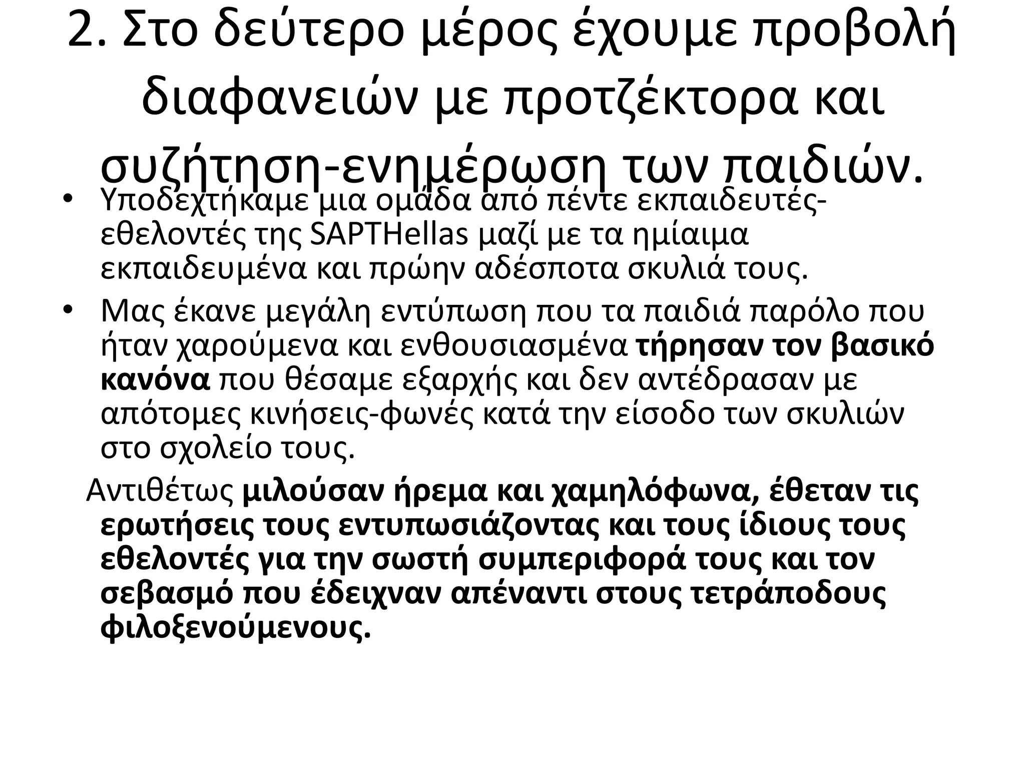 2. Στο δεύτερο μέρος έχουμε προβολή
διαφανειών με προτζέκτορα και
συζήτηση-ενημέρωση των παιδιών.• Υποδεχτήκαμε μια ομάδα από πέντε εκπαιδευτές-
εθελοντές της SAPTHellas μαζί με τα ημίαιμα
εκπαιδευμένα και πρώην αδέσποτα σκυλιά τους.
• Μας έκανε μεγάλη εντύπωση που τα παιδιά παρόλο που
ήταν χαρούμενα και ενθουσιασμένα τήρησαν τον βασικό
κανόνα που θέσαμε εξαρχής και δεν αντέδρασαν με
απότομες κινήσεις-φωνές κατά την είσοδο των σκυλιών
στο σχολείο τους.
Αντιθέτως μιλούσαν ήρεμα και χαμηλόφωνα, έθεταν τις
ερωτήσεις τους εντυπωσιάζοντας και τους ίδιους τους
εθελοντές για την σωστή συμπεριφορά τους και τον
σεβασμό που έδειχναν απέναντι στους τετράποδους
φιλοξενούμενους.
 