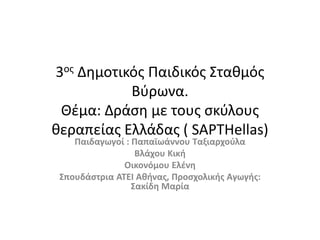 3ος Δημοτικός Παιδικός Σταθμός
Βύρωνα.
Θέμα: Δράση με τους σκύλους
θεραπείας Ελλάδας ( SAPTHellas)
Παιδαγωγοί : Παπαϊωάννου Ταξιαρχούλα
Βλάχου Κική
Οικονόμου Ελένη
Σπουδάστρια ΑΤΕΙ Αθήνας, Προσχολικής Αγωγής:
Σακίδη Μαρία
 