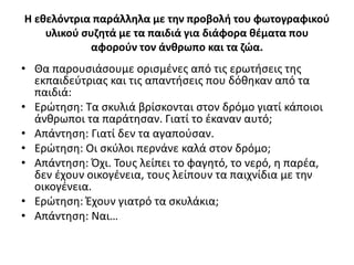 Η εθελόντρια παράλληλα με την προβολή του φωτογραφικού
υλικού συζητά με τα παιδιά για διάφορα θέματα που
αφορούν τον άνθρωπο και τα ζώα.
• Θα παρουσιάσουμε ορισμένες από τις ερωτήσεις της
εκπαιδεύτριας και τις απαντήσεις που δόθηκαν από τα
παιδιά:
• Ερώτηση: Τα σκυλιά βρίσκονται στον δρόμο γιατί κάποιοι
άνθρωποι τα παράτησαν. Γιατί το έκαναν αυτό;
• Απάντηση: Γιατί δεν τα αγαπούσαν.
• Ερώτηση: Οι σκύλοι περνάνε καλά στον δρόμο;
• Απάντηση: Όχι. Τους λείπει το φαγητό, το νερό, η παρέα,
δεν έχουν οικογένεια, τους λείπουν τα παιχνίδια με την
οικογένεια.
• Ερώτηση: Έχουν γιατρό τα σκυλάκια;
• Απάντηση: Ναι…
 