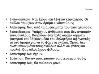 Συνέχεια…
• Εκπαιδεύτρια: Ναι έχουν και λέγεται κτηνίατρος. Οι
σκύλοι που ζουν στον δρόμο κινδυνεύουν;
• Απάντηση: Ναι, από τα αυτοκίνητα που τους χτυπούν.
• Εκπαιδεύτρια: Υπάρχουν άνθρωποι που δεν αγαπούν
τους σκύλους. Παίρνουν ένα πολύ ωραίο κομμάτι
φαγητού και βάζουν μέσα του δηλητήριο αφήνοντάς
το στο δρόμο για να το φάνε οι σκύλοι. Όμως, δεν
σκοτώνουν μόνο τους σκύλους αλλά και γάτες και
πουλιά. Οι σκύλοι έχουν φίλους;
• Απάντηση: Ναι έχουν.
• Ερώτηση: Και αν τους χάσουν θα στεναχωρηθούν;
• Απάντηση: Ναι, θα νιώσουν μόνοι.
 