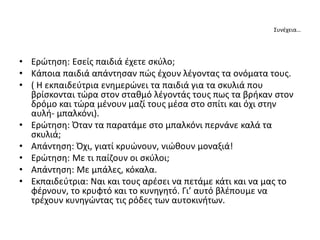 Συνέχεια…
• Ερώτηση: Εσείς παιδιά έχετε σκύλο;
• Κάποια παιδιά απάντησαν πώς έχουν λέγοντας τα ονόματα τους.
• ( Η εκπαιδεύτρια ενημερώνει τα παιδιά για τα σκυλιά που
βρίσκονται τώρα στον σταθμό λέγοντάς τους πως τα βρήκαν στον
δρόμο και τώρα μένουν μαζί τους μέσα στο σπίτι και όχι στην
αυλή- μπαλκόνι).
• Ερώτηση: Όταν τα παρατάμε στο μπαλκόνι περνάνε καλά τα
σκυλιά;
• Απάντηση: Όχι, γιατί κρυώνουν, νιώθουν μοναξιά!
• Ερώτηση: Με τι παίζουν οι σκύλοι;
• Απάντηση: Με μπάλες, κόκαλα.
• Εκπαιδεύτρια: Ναι και τους αρέσει να πετάμε κάτι και να μας το
φέρνουν, το κρυφτό και το κυνηγητό. Γι’ αυτό βλέπουμε να
τρέχουν κυνηγώντας τις ρόδες των αυτοκινήτων.
 