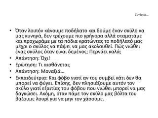 Συνέχεια…
• Όταν λοιπόν κάνουμε ποδήλατο και δούμε έναν σκύλο να
μας κυνηγά, δεν τρέχουμε πιο γρήγορα αλλά σταματάμε
και προχωράμε με τα πόδια κρατώντας το ποδήλατό μας
μέχρι ο σκύλος να πάψει να μας ακολουθεί. Πώς νιώθει
ένας σκύλος όταν είναι δεμένος; Περνάει καλά;
• Απάντηση: Όχι!
• Ερώτηση: Τι αισθάνεται;
• Απάντηση: Μοναξιά…
• Εκπαιδεύτρια: Και φόβο γιατί αν του συμβεί κάτι δεν θα
μπορεί να φύγει. Επίσης, δεν πλησιάζουμε αυτόν τον
σκύλο γιατί εξαιτίας του φόβου που νιώθει μπορεί να μας
δαγκώσει. Ακόμη, όταν πάμε τον σκύλο μας βόλτα του
βάζουμε λουρί για να μην τον χάσουμε.
 