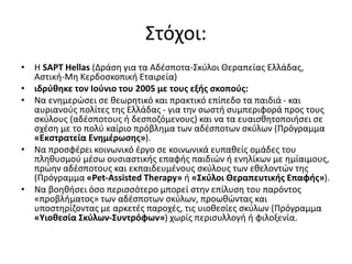 Στόχοι:
• H SAPT Hellas (Δράση για τα Αδέσποτα-Σκύλοι Θεραπείας Ελλάδας,
Αστική-Μη Κερδοσκοπική Εταιρεία)
• ιδρύθηκε τον Ιούνιο του 2005 με τους εξής σκοπούς:
• Να ενημερώσει σε θεωρητικό και πρακτικό επίπεδο τα παιδιά - και
αυριανούς πολίτες της Ελλάδας - για την σωστή συμπεριφορά προς τους
σκύλους (αδέσποτους ή δεσποζόμενους) και να τα ευαισθητοποιήσει σε
σχέση με το πολύ καίριο πρόβλημα των αδέσποτων σκύλων (Πρόγραμμα
«Εκστρατεία Ενημέρωσης»).
• Να προσφέρει κοινωνικό έργο σε κοινωνικά ευπαθείς ομάδες του
πληθυσμού μέσω ουσιαστικής επαφής παιδιών ή ενηλίκων με ημίαιμους,
πρώην αδέσποτους και εκπαιδευμένους σκύλους των εθελοντών της
(Πρόγραμμα «Pet-Assisted Therapy» ή «Σκύλοι Θεραπευτικής Επαφής»).
• Να βοηθήσει όσο περισσότερο μπορεί στην επίλυση του παρόντος
«προβλήματος» των αδέσποτων σκύλων, προωθώντας και
υποστηρίζοντας με αρκετές παροχές, τις υιοθεσίες σκύλων (Πρόγραμμα
«Υιοθεσία Σκύλων-Συντρόφων») χωρίς περισυλλογή ή φιλοξενία.
 