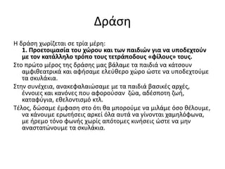 Δράση
Η δράση χωρίζεται σε τρία μέρη:
1. Προετοιμασία του χώρου και των παιδιών για να υποδεχτούν
με τον κατάλληλο τρόπο τους τετράποδους «φίλους» τους.
Στο πρώτο μέρος της δράσης μας βάλαμε τα παιδιά να κάτσουν
αμφιθεατρικά και αφήσαμε ελεύθερο χώρο ώστε να υποδεχτούμε
τα σκυλάκια.
Στην συνέχεια, ανακεφαλαιώσαμε με τα παιδιά βασικές αρχές,
έννοιες και κανόνες που αφορούσαν ζώα, αδέσποτη ζωή,
καταφύγια, εθελοντισμό κτλ.
Τέλος, δώσαμε έμφαση στο ότι θα μπορούμε να μιλάμε όσο θέλουμε,
να κάνουμε ερωτήσεις αρκεί όλα αυτά να γίνονται χαμηλόφωνα,
με ήρεμο τόνο φωνής χωρίς απότομες κινήσεις ώστε να μην
αναστατώνουμε τα σκυλάκια.
 