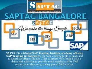SAPTAC is a Global SAP Training Institute academy offering
SAP Training in Bangalore, for both working professionals and
graduating college students . The company was formed with a
vision and a passion to provide much needed quality SAP
resources to the ever growing global SAP market.
 