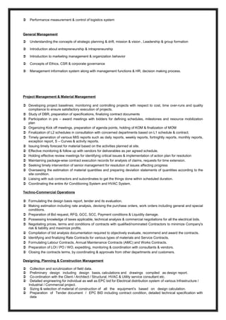  Performance measurement & control of logistics system
General Management
 Understanding the concepts of strategic planning & drift, mission & vision , Leadership & group formation
 Introduction about entrepreneurship & intrapreneurship
 Introduction to marketing management & organization behavior
 Concepts of Ethics, CSR & corporate governance
 Management information system along with management functions & HR, decision making process.
Project Management & Material Management
 Developing project baselines; monitoring and controlling projects with respect to cost, time over-runs and quality
compliance to ensure satisfactory execution of projects.
 Study of DBR, preparation of specifications, finalizing contract documents
 Participation in pre – award meetings with bidders for defining schedules, milestones and resource mobilization
plan
 Organizing Kick off meetings, preparation of agenda points, holding of KOM & finalization of MOM
 Finalization of L2 schedules in consultation with concerned departments based on L1 schedule & contract.
 Timely generation of various MIS reports such as daily reports, weekly reports, fortnightly reports, monthly reports,
exception report, S – Curves & activity reports.
 Issuing timely forecast for material based on the activities planned at site.
 Effective monitoring & follow up with vendors for deliverables as per agreed schedule.
 Holding effective review meetings for identifying critical issues & implementation of action plan for resolution
 Maintaining package-wise contract execution records for analysis of claims, requests for time extension.
 Seeking timely intervention of senior management for resolution of issues affecting progress
 Overseeing the estimation of material quantities and preparing deviation statements of quantities according to the
site condition.
 Liaising with sub contractors and subordinates to get the things done within scheduled duration.
 Coordinating the entire Air Conditioning System and HVAC System.
Techno-Commercial Operations
 Formulating the design basis report, tender and its evaluation.
 Making estimation including rate analysis, devising the purchase orders, work orders including general and special
conditions.
 Preparation of Bid request, RFQ, GCC, SCC, Payment conditions & Liquidity damage.
 Possessing knowledge of taxes applicable, technical analysis & commercial negotiations for all the electrical bids.
 Negotiating prices, terms and conditions of contracts with qualified/nominated Contractors to minimize Company's
risk & liability and maximize profits.
 Compilation of bid analysis documentation required to objectively evaluate, recommend and award the contracts.
 Identifying and finalizing Rate Contracts for various types of materials and Service Contracts.
 Formulating Labour Contracts, Annual Maintenance Contracts (AMC) and Works Contracts.
 Preparation of LOI / PO / WO, expediting, monitoring & coordination with consultants & vendors.
 Closing the contracts terms, by coordinating & approvals from other departments and customers.
Designing, Planning & Construction Management
 Collection and scrutinization of field data.
 Preliminary design including design basis, calculations and drawings compiled as design report.
 Co-ordination with the Client / Architect / Structural, HVAC & Utility service consultant etc.
 Detailed engineering for individual as well as EPC bid for Electrical distribution system of various Infrastructure /
Industrial / Commercial project.
 Sizing & selection of material of construction of all the equipment’s based on design calculation.
 Preparation of Tender document / EPC BID including contract condition, detailed technical specification with
data
 