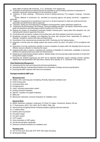 sheet, Make of material, Bill of Quantity , G. A. / Schematic / P & I diagram etc.
 Evaluation of technical bid as well as financial bid submitted by various bidding contractors & preparation of
evaluation report with recommendation for the submission to client.
 Checking of Shop drawings , Performance curves of rotating machinery, P & I diagram / drawings , Technical
data
sheets, Material of construction etc. submitted by executing agency and giving comments / suggestions /
approvals.
 Inspection of equipments at manufacturer’s work and / or at site of execution to check and verify the technical
parameters and performance data as approved.
 Checking, Testing and commissioning of installation of all equipments, system distribution network etc.
 Checking of As built drawings O & M manual, Technical catalogue and data, Test reports, Performance curves /
graph etc prepared by executing agency before handling over to the client.
 Steering the creation of conceptual & schematic designs including plans / layout plans their elevations, etc. and
interfacing with clients for approval of the same.
 Coordinating with contractors / builders and providing them with all the detailed construction documents.
 Developing concepts for detailing and integrating the same with structural finish; responsible for drafting of
drawings - elevations, sections floor plans and layout plans.
 Coordination of the mechanical site activities like HVAC, Plumbing and Fire Fighting System.
 Integration of all the extra low voltage systems like access control, fire alarm, PA system CCTV surveillance with
BMS.
 Supervision of on-site construction activities to ensure completion of project within the stipulated time & cost and
effective resource utilisation to maximise the output.
 Inspecting field sites to observe, evaluating site conditions & feasibility for construction, availability of resources,
facilities and collecting field survey data and measurements.
 Designing and implementing stringent systems, detailed design and ensuring high quality standards of construction
during all the stages of project.
 Executing the detailed engineering and EPC bid for electrical distribution system including contract condition,
detailed technical specification with data sheet, material, bill of quantity ,G. A. / schematic / P & I diagram, etc.
Client Relationship Management
 Interacting with the client and freezing the technical specifications.
 Developing effective understanding & relations and coordination of design services & specifications.
 Executing the MEP inspection with client and consultants.
Packages handled for MEP work
Mechanical work
 Chillers, AHU, swimming pool, fire fighting, lift facility, Basement ventilation work
 HVAC ducting work
 Lift pressurization work
 fire fighting work
 Lobby / staircase pressurization system
 Ducting contractor finalization
 Split AC / cassette unit supplier finalization
 BMS work
 Mechanical / fabrication contractor finalization for installation work
Electrical Work
 MRSS, Distribution substation / switchyard, HT Panel, HT cables, Transformer, Busduct, DG set
 LT Panel boards, APFC, PCC, MCC, MLTP, PMCC, PDB, LDB
 Internal wiring and lighting fixtures including emergency lighting (Internal & external).
 LT cabling orders
 Earthing work requirement
 PA system design
 Fire alarm system
 CCTV system
 Home automation or VDP system
 Aircraft warning lights if applicable
 Electrical contractor finalization for installation work
Plumbing work
 UGT & Pump work, Bore well, STP, WTP, Rain water harvesting
 Sanitoryware fittings
 