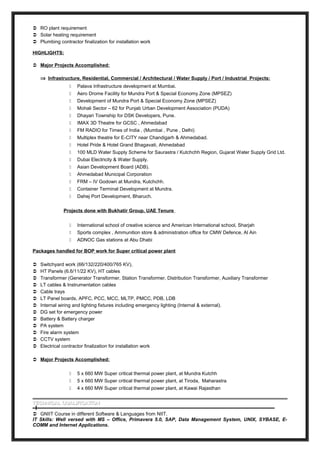  RO plant requirement
 Solar heating requirement
 Plumbing contractor finalization for installation work
HIGHLIGHTS:
 Major Projects Accomplished:
⇒ Infrastructure, Residential, Commercial / Architectural / Water Supply / Port / Industrial Projects:
 Palava Infrastructure development at Mumbai.
 Aero Drome Facility for Mundra Port & Special Economy Zone (MPSEZ)
 Development of Mundra Port & Special Economy Zone (MPSEZ)
 Mohali Sector – 62 for Punjab Urban Development Association (PUDA)
 Dhayari Township for DSK Developers, Pune.
 IMAX 3D Theatre for GCSC , Ahmedabad
 FM RADIO for Times of India , (Mumbai , Pune , Delhi)
 Multiplex theatre for E-CITY near Chandigarh & Ahmedabad.
 Hotel Pride & Hotel Grand Bhagavati, Ahmedabad
 100 MLD Water Supply Scheme for Saurastra / Kutchchh Region, Gujarat Water Supply Grid Ltd.
 Dubai Electricity & Water Supply.
 Asian Development Board (ADB).
 Ahmedabad Municipal Corporation
 FRM – IV Godown at Mundra, Kutchchh.
 Container Terminal Development at Mundra.
 Dahej Port Development, Bharuch.
Projects done with Bukhatir Group, UAE Tenure
 International school of creative science and American International school, Sharjah
 Sports complex , Ammunition store & administration office for CMW Defence, Al Ain
 ADNOC Gas stations at Abu Dhabi
Packages handled for BOP work for Super critical power plant
 Switchyard work (66/132/220/400/765 KV),
 HT Panels (6.6/11/22 KV), HT cables
 Transformer (Generator Transformer, Station Transformer, Distribution Transformer, Auxiliary Transformer
 LT cables & Instrumentation cables
 Cable trays
 LT Panel boards, APFC, PCC, MCC, MLTP, PMCC, PDB, LDB
 Internal wiring and lighting fixtures including emergency lighting (Internal & external).
 DG set for emergency power
 Battery & Battery charger
 PA system
 Fire alarm system
 CCTV system
 Electrical contractor finalization for installation work
 Major Projects Accomplished:
 5 x 660 MW Super critical thermal power plant, at Mundra Kutchh
 5 x 660 MW Super critical thermal power plant, at Tiroda, Maharastra
 4 x 660 MW Super critical thermal power plant, at Kawai Rajasthan
TECHNICAL QUALIFICATIONTECHNICAL QUALIFICATION
 GNIIT Course in different Software & Languages from NIIT.
IT Skills: Well versed with MS – Office, Primavera 5.0, SAP, Data Management System, UNIX, SYBASE, E-
COMM and Internet Applications.
 