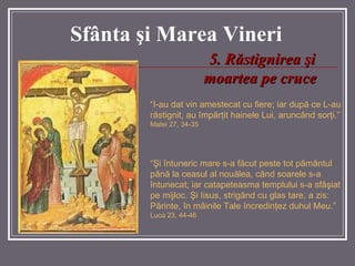 Sf â nta  ş i Marea  Vineri 5.   Răstignirea şi moartea pe cruce “ I-au dat vin amestecat cu fiere; iar după ce L-au răstignit, au împărţit hainele Lui, aruncând sorţi.”  Matei 27, 34-35 “ Şi întuneric mare s-a făcut peste tot pământul până la ceasul al nouălea, când soarele s-a întunecat; iar catapeteasma templului s-a sfâşiat pe mijloc. Şi Iisus, strigând cu glas tare, a zis: Părinte, în mâinile Tale încredinţez duhul Meu.”  Luca 23, 44-46 