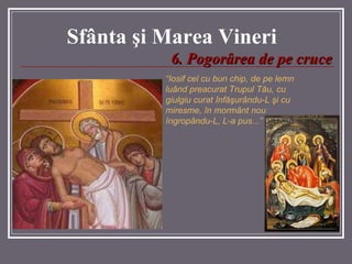 Sf â nta  ş i Marea  Vineri 6.   Pogorârea de pe cruce “ Iosif cel cu bun chip, de pe lemn luând preacurat Trupul T ă u, cu giulgiu curat înf ăş urându-L  ş i cu miresme, în mormânt nou îngropându-L, L-a pu s...”   