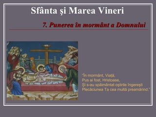 Sf â nta  ş i Marea  Vineri 7.   Punerea în mormânt a Domnului “ În mormânt, Viaţă, Pus ai fost, Hristoase,  Şi s-au spăimântat oştirile îngereşti  Plecăciunea Ta cea multă preamărind. ”   