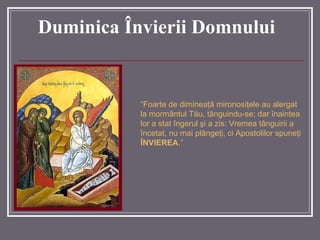 Duminica Învierii Domnului “ Foarte de dimineaţă mironosiţele au alergat la mormântul Tău, tânguindu-se; dar înaintea lor a stat îngerul şi a zis: Vremea tânguirii a încetat, nu mai plângeţi, ci Apostolilor spuneţi  ÎNVIEREA . ”   