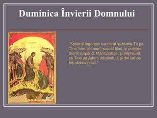 “ Soborul îngeresc s-a mirat văzându-Te pe Tine între cei morţi socotit fiind, şi puterea morţii surpând, Mântuitorule, şi împreună cu Tine pe Adam ridicându-l, şi din iad pe toţi slobozindu-i. ” Duminica Învierii Domnului 