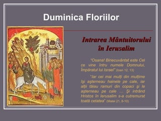 Intrarea M â ntuitorului  în Ierusalim “ Osana! Binecuvântat este Cel ce vine întru numele Domnului, Împăratul lui Israel”   (Ioan 12, 13) “ Iar cei mai mulţi din mulţime îşi aşterneau hainele pe cale, iar alţii tăiau ramuri din copaci şi le aşterneau pe cale … Şi intrând Hristos în Ierusalim s-a cutremurat toată cetatea ”  (Matei 21, 8-10) Duminica Floriilor 