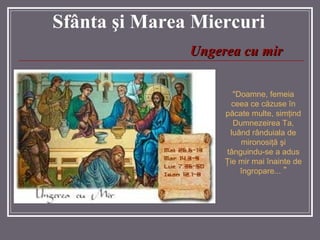 Sf â nta  ş i Marea  Miercuri "Doamne, femeia ceea ce c ă zuse  î n p ă cate multe, sim ţ ind Dumnezeirea Ta, lu â nd r â nduiala de mironosi ţă   ş i t â nguindu-se a adus  Ţ ie mir mai  î nainte de  î ngropare ...  " Ungerea cu mir 