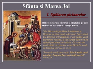 Sf â nta  ş i Marea  Joi Hristos ne arată  cinstirea  ş i smerenia pe care trebuie s ă  o avem unii  î n fa ţ a altora "Voi M ă  numi ţ i pe Mine:  Î nv ăţă torul  ş i Domnul,  ş i bine zice ţ i ,  c ă ci sunt. Deci, dac ă  Eu, Domnul  ş i  Î nv ăţă torul, v-am sp ă lat vou ă  picioarele voastre,  ş i voi sunte ţ i datori c ă  s ă  sp ă la ţ i picioarele unii altora ; Că v-am dat vouă pildă, ca, precum v-am făcut Eu vouă, să faceţi şi voi "   Ioan  13,  13- 1 5   1. Sp ă larea picioarelor “ Poruncă nouă dau vouă:  Să vă iubiţi unul pe altul. Precum Eu v-am iubit pe voi .”  Ioan 13, 34 