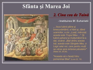 Sf â nta  ş i Marea  Joi -   Instituirea Sf. Euharistii „ ...Iisus luând pâine  ş i binecuvântând, a frânt  ş i, dând ucenicilor, a zis:  „Lua ţ i, mânca ţ i , acesta este Trupul Meu ...".   Ş i luând paharul  ş i mul ţ um â nd le-a dat, zicând:  „Be ţ i dintru acesta to ţ i, acesta este Sângele Meu, a Legii celei noi, care pentru mul ţ i se v ă rsa spre iertarea p ă catelor"   (Matei 26, 26-28). "Aceasta s ă   o  face ţ i  î ntru pomenirea Mea"  ( Luca  22, 19 )   2 .  Cina cea de Taină 