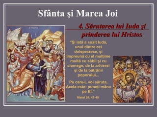Sf â nta  ş i Marea  Joi 4 .  Sărutarea lui Iuda şi prinderea lui Hristos “ Şi iată a sosit Iuda, unul dintre cei doisprezece, şi împreună cu el mulţime multă cu săbii şi cu ciomege, de la arhierei şi de la bătrânii poporului... Pe care-L voi săruta, Acela este: puneţi mâna pe El.” Matei 26, 47-48   