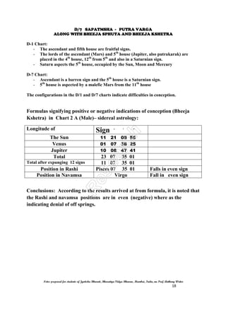 D/7 SAPATMSHA - PUTRA VARGA
ALONG WITH BHEEJA SPHUTA AND BHEEJA KSHETRA
Notes prepared for students of Jyotisha Bharati, Bharatiya Vidya Bhavan, Mumbai, India, nu Prof. Anthony Writer
18
D-1 Chart:
- The ascendant and fifth house are fruitful signs.
- The lords of the ascendant (Mars) and 5th
house (Jupiter, also putrakarak) are
placed in the 4th
house, 12th
from 5th
and also in a Saturnian sign.
- Saturn aspects the 5th
house, occupied by the Sun, Moon and Mercury
D-7 Chart:
- Ascendant is a barren sign and the 5th
house is a Saturnian sign.
- 5th
house is aspected by a malefic Mars from the 11th
house
The configurations in the D/1 and D/7 charts indicate difficulties in conception.
Formulas signifying positive or negative indications of conception (Bheeja
Kshetra) in Chart 2 A (Male)– sidereal astrology:
Longitude of Sign ^ ` ``
The Sun 11 21 08 55
Venus 01 07 38 25
Jupiter 10 08 47 41
Total 23 07 35 01
Total after expunging 12 signs 11 07 35 01
Position in Rashi Pisces 07 35 01 Falls in even sign
Position in Navamsa Virgo Fall in even sign
Conclusions: According to the results arrived at from formula, it is noted that
the Rashi and navamsa positions are in even (negative) where as the
indicating denial of off springs.
 