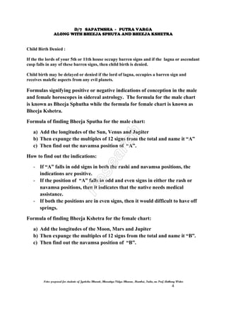 D/7 SAPATMSHA - PUTRA VARGA
ALONG WITH BHEEJA SPHUTA AND BHEEJA KSHETRA
Notes prepared for students of Jyotisha Bharati, Bharatiya Vidya Bhavan, Mumbai, India, nu Prof. Anthony Writer
4
Child Birth Denied :
If the the lords of your 5th or 11th house occupy barren signs and if the lagna or ascendant
cusp falls in any of these barren signs, then child birth is denied.
Child birth may be delayed or denied if the lord of lagna, occupies a barren sign and
receives malefic aspects from any evil planets.
Formulas signifying positive or negative indications of conception in the male
and female horoscopes in sidereal astrology. The formula for the male chart
is known as Bheeja Sphutha while the formula for female chart is known as
Bheeja Kshetra.
Formula of finding Bheeja Sputha for the male chart:
a) Add the longitudes of the Sun, Venus and Jupiter
b) Then expunge the multiples of 12 signs from the total and name it “A”
c) Then find out the navamsa position of “A”.
How to find out the indications:
- If “A” falls in odd signs in both the rashi and navamsa positions, the
indications are positive.
- If the position of “A” falls in odd and even signs in either the rash or
navamsa positions, then it indicates that the native needs medical
assistance.
- If both the positions are in even signs, then it would difficult to have off
springs.
Formula of finding Bheeja Kshetra for the female chart:
a) Add the longitudes of the Moon, Mars and Jupiter
b) Then expunge the multiples of 12 signs from the total and name it “B”.
c) Then find out the navamsa position of “B”.
 