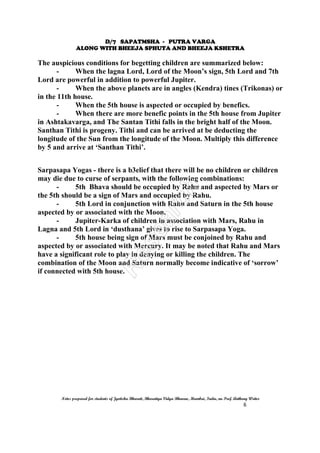 D/7 SAPATMSHA - PUTRA VARGA
ALONG WITH BHEEJA SPHUTA AND BHEEJA KSHETRA
Notes prepared for students of Jyotisha Bharati, Bharatiya Vidya Bhavan, Mumbai, India, nu Prof. Anthony Writer
6
The auspicious conditions for begetting children are summarized below:
- When the lagna Lord, Lord of the Moon’s sign, 5th Lord and 7th
Lord are powerful in addition to powerful Jupiter.
- When the above planets are in angles (Kendra) tines (Trikonas) or
in the 11th house.
- When the 5th house is aspected or occupied by benefics.
- When there are more benefic points in the 5th house from Jupiter
in Ashtakavarga, and The Santan Tithi falls in the bright half of the Moon.
Santhan Tithi is progeny. Tithi and can be arrived at be deducting the
longitude of the Sun from the longitude of the Moon. Multiply this difference
by 5 and arrive at ‘Santhan Tithi’.
Sarpasapa Yogas - there is a b3elief that there will be no children or children
may die due to curse of serpants, with the following combinations:
- 5th Bhava should be occupied by Rahu and aspected by Mars or
the 5th should be a sign of Mars and occupied by Rahu.
- 5th Lord in conjunction with Rahu and Saturn in the 5th house
aspected by or associated with the Moon.
- Jupiter-Karka of children in association with Mars, Rahu in
Lagna and 5th Lord in ‘dusthana’ gives to rise to Sarpasapa Yoga.
- 5th house being sign of Mars must be conjoined by Rahu and
aspected by or associated with Mercury. It may be noted that Rahu and Mars
have a significant role to play in denying or killing the children. The
combination of the Moon and Saturn normally become indicative of ‘sorrow’
if connected with 5th house.
 