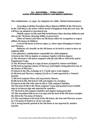 D/7 SAPATMSHA - PUTRA VARGA
ALONG WITH BHEEJA SPHUTA AND BHEEJA KSHETRA
Notes prepared for students of Jyotisha Bharati, Bharatiya Vidya Bhavan, Mumbai, India, nu Prof. Anthony Writer
7
The combinations or yogas for adoption of a child : Dattak Santane/putra:
- According to Brihat Parashara Hora Shastra (BPHS) if the 5th lord is
in the 12th bhava, the native will be bereft of happiness from his own sons. He
will have an adopted or purchased son.
- Malefic aspect on 5th (and 9th) lords/houses (thus denying children) and
also on the 7th house (denying ability to procreate).
- Effect of Saturn and Mars on 5th house either by occupation or aspect
afflicts the house of children.
- Lord of 5th house in barren signs, i.e. those signs belonging to Saturn
and Mercury.
- Influence of a benefic on the 5th house or its lord is a must to have an
adopted child.
A few planetary combinations responsible for child adoption:
1) Ketu in the 12th to Jupiter or conjunct Jupiter with less degree;
2) The 5th lord or 5th house conjunct with the 6th, 8th or 12th lords and in
Papakartari Yoga;
3) The 5th house being in a sign of mars occupied by Saturn and Rahu;
4) 5th lord occupying a house of Mercury and Jupiter being placed in one of
the houses of Mercury;
5) Saturn in the 5th, exchange of 1, 5 lords and a weak Jupiter;
6) 5th lord and Mercury conjunct in 6,8 or 12 and aspected by a Natural
benefic;
7) 5th lord conjunct Mars and aspected by Saturn;
8) 8th lord in 5th, 5th lord in 12th and Jupiter in a kendra;
9) Saturn in the 5th with rahu in 4th or 12th conjunct Malefics;
10) The lord of 5th to the Moon conjunct Venus and posited in less fruitful
sign or in barren sign and aspected by malefics;
11) 7th lord in 5th conjunct malefics and Jupiter being powerful;
12) The ascendant falls in an even sign and the lord of the 5th house occupies
the 4th in the Navamsa of Saturn;
13) The association of the lord of the 5th house, the Sun and Mercury occurs
in a Navamsa of Saturn or of an even sign;
14) A strong benefic posited in the 5th house is not aspected by another
benefic;
 